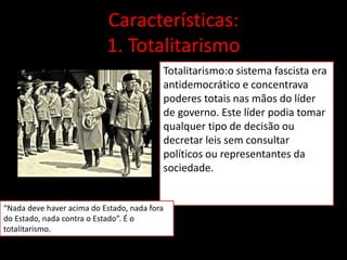 Características:
1. Totalitarismo
Totalitarismo:o sistema fascista era
antidemocrático e concentrava
poderes totais nas mãos do líder
de governo. Este líder podia tomar
qualquer tipo de decisão ou
decretar leis sem consultar
políticos ou representantes da
sociedade.
“Nada deve haver acima do Estado, nada fora
do Estado, nada contra o Estado”. É o
totalitarismo.
 