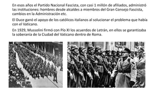 En esos años el Partido Nacional Fascista, con casi 1 millón de afiliados, administró
las instituciones: hombres desde alcaldes a miembros del Gran Consejo Fascista,
cambios en la Administración etc.
El Duce ganó el apoyo de los católicos italianos al solucionar el problema que había
con el Vaticano.
En 1929, Mussolini firmó con Pío XI los acuerdos de Letrán, en ellos se garantizaba
la soberanía de la Ciudad del Vaticano dentro de Roma.
 