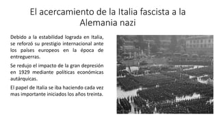 El acercamiento de la Italia fascista a la
Alemania nazi
Debido a la estabilidad lograda en Italia,
se reforzó su prestigio internacional ante
los países europeos en la época de
entreguerras.
Se redujo el impacto de la gran depresión
en 1929 mediante políticas económicas
autárquicas.
El papel de Italia se iba haciendo cada vez
mas importante iniciados los años treinta.
 