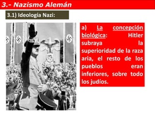 3.- Nazismo Alemán
a) La concepción
biológica: Hitler
subraya la
superioridad de la raza
aria, el resto de los
pueblos eran
inferiores, sobre todo
los judíos.
3.1) Ideología Nazi: