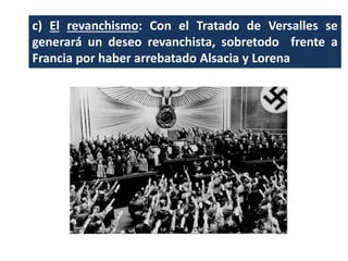 c) El revanchismo: Con el Tratado de Versalles se
generará un deseo revanchista, sobretodo frente a
Francia por haber arrebatado Alsacia y Lorena