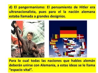 d) El pangermanismo: El pensamiento de Hitler era
ultranacionalista, pues para el la nación alemana
estaba llamada a grandes designios.
Para lo cual todas las naciones que hables alemán
deberán unirse con Alemania, a estas ideas se le llama
“espacio vital”.
