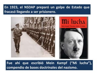 En 1923, el NSDAP preparó un golpe de Estado que
fracasó llegando a ser prisionero.
Fue ahí que escribió Mein Kampf (“Mi lucha”),
compendio de bases doctrinales del nazismo.