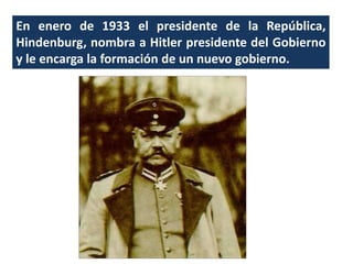 En enero de 1933 el presidente de la República,
Hindenburg, nombra a Hitler presidente del Gobierno
y le encarga la formación de un nuevo gobierno.