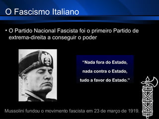 O Fascismo Italiano O Partido Nacional Fascista foi o primeiro Partido de extrema-direita a conseguir o poder “ Nada fora do Estado, nada contra o Estado, tudo a favor do Estado.” Mussolini fundou o movimento fascista em 23 de março de 1919 . 
