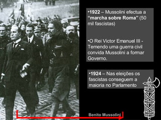 Benito Mussolini 1922  – Mussolini efectua a  “marcha sobre Roma”  (50 mil fascistas) O Rei Victor Emanuel III - Temendo uma guerra civil convida Mussolini a formar Governo. 1924  – Nas eleições os fascistas conseguem a maioria no Parlamento 