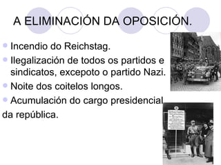 A ELIMINACIÓN DA OPOSICIÓN.
 Incendio do Reichstag.
 Ilegalización de todos os partidos e
  sindicatos, excepoto o partido Nazi.
 Noite dos coitelos longos.
 Acumulación do cargo presidencial
da república.
 