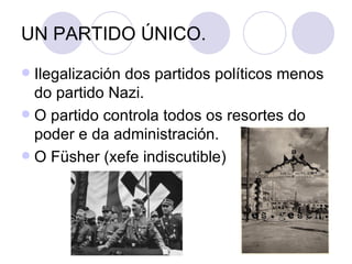 UN PARTIDO ÚNICO.
 Ilegalización dos partidos políticos menos
  do partido Nazi.
 O partido controla todos os resortes do
  poder e da administración.
 O Füsher (xefe indiscutible)
 