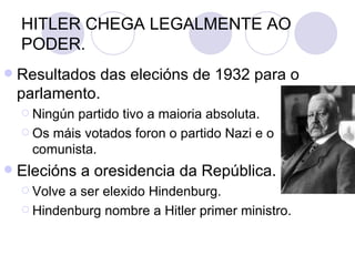 HITLER CHEGA LEGALMENTE AO
    PODER.
   Resultados das elecións de 1932 para o
    parlamento.
     Ningún partido tivo a maioria absoluta.
     Os máis votados foron o partido Nazi e o
      comunista.
   Elecións a oresidencia da República.
     Volvea ser elexido Hindenburg.
     Hindenburg nombre a Hitler primer ministro.
 