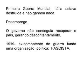 Primeira Guerra Mundial- Itália estava
destruída e não ganhou nada.
Desemprego.
O governo não conseguia recuperar o
país, gerando descontentamento.
1919- ex-combatente de guerra funda
uma organização política: FASCISTA.
 