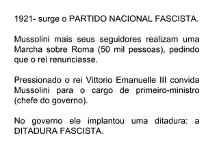 1921- surge o PARTIDO NACIONAL FASCISTA.
Mussolini mais seus seguidores realizam uma
Marcha sobre Roma (50 mil pessoas), pedindo
que o rei renunciasse.
Pressionado o rei Vittorio Emanuelle III convida
Mussolini para o cargo de primeiro-ministro
(chefe do governo).
No governo ele implantou uma ditadura: a
DITADURA FASCISTA.
 