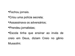 Fechou jornais.
Criou uma polícia secreta;
Assassinava os adversários;
Prendeu jornalistas;
Escola tinha que ensinar ao invés de
creio em Deus, diziam Creio no gênio
Mussolini.
 