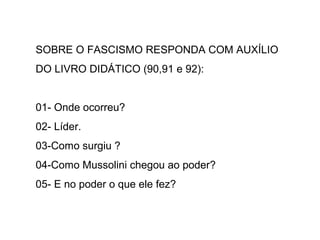 SOBRE O FASCISMO RESPONDA COM AUXÍLIO
DO LIVRO DIDÁTICO (90,91 e 92):
01- Onde ocorreu?
02- Líder.
03-Como surgiu ?
04-Como Mussolini chegou ao poder?
05- E no poder o que ele fez?
 