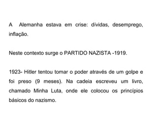 A Alemanha estava em crise: dívidas, desemprego,
inflação.
Neste contexto surge o PARTIDO NAZISTA -1919.
1923- Hitler tentou tomar o poder através de um golpe e
foi preso (9 meses). Na cadeia escreveu um livro,
chamado Minha Luta, onde ele colocou os princípios
básicos do nazismo.
 