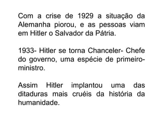 Com a crise de 1929 a situação da
Alemanha piorou, e as pessoas viam
em Hitler o Salvador da Pátria.
1933- Hitler se torna Chanceler- Chefe
do governo, uma espécie de primeiro-
ministro.
Assim Hitler implantou uma das
ditaduras mais cruéis da história da
humanidade.
 