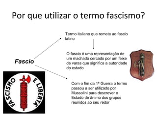 Por que utilizar o termo fascismo?
Fascio
Termo italiano que remete ao fascio
latino
O fascio é uma representação de
um machado cercado por um feixe
de varas que significa a autoridade
do estado
Com o fim da 1ª Guerra o termo
passou a ser utilizado por
Mussolini para descrever o
Estado de ânimo dos grupos
reunidos ao seu redor
 