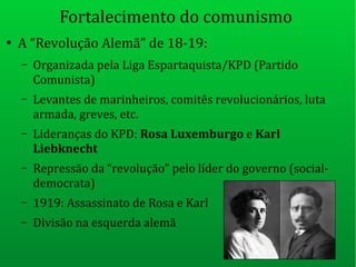 Fortalecimento do comunismo
●
A “Revolução Alemã” de 18-19:
– Organizada pela Liga Espartaquista/KPD (Partido
Comunista)
– Levantes de marinheiros, comitês revolucionários, luta
armada, greves, etc.
– Lideranças do KPD: Rosa Luxemburgo e Karl
Liebknecht
– Repressão da “revolução” pelo líder do governo (social-
democrata)
– 1919: Assassinato de Rosa e Karl
– Divisão na esquerda alemã
 
