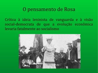 O pensamento de Rosa
Crítica à ideia leninista de vanguarda e à visão
social-democrata de que a evolução econômica
levaria fatalmente ao socialismo
 