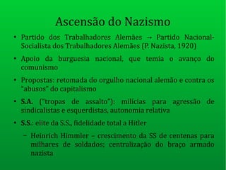 Ascensão do Nazismo
●
Partido dos Trabalhadores Alemães Partido Nacional-→
Socialista dos Trabalhadores Alemães (P. Nazista, 1920)
●
Apoio da burguesia nacional, que temia o avanço do
comunismo
●
Propostas: retomada do orgulho nacional alemão e contra os
“abusos” do capitalismo
●
S.A. (“tropas de assalto”): milícias para agressão de
sindicalistas e esquerdistas, autonomia relativa
●
S.S.: elite da S.S., fidelidade total a Hitler
– Heinrich Himmler – crescimento da SS de centenas para
milhares de soldados; centralização do braço armado
nazista
 