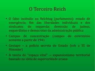 O Terceiro Reich
●
O falso incêndio no Reichtag (parlamento): estado de
emergência; fim das liberdades individuais e dos
sindicatos de esquerda; demissão de judeus,
esquerdistas e democratas da administração pública
●
Campos de concentração (campos de extermínio
somente a partir de 1941
●
Gestapo – a polícia secreta do Estado (sob a SS de
Himmler)
●
A teoria do “espaço vital” expansionismo territorial→
baseado na ideia de superioridade ariana
 