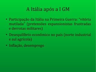 A Itália após a I GM
●
Participação da Itália na Primeira Guerra: “vitória
mutilada” (pretensões expansionistas frustradas
e derrotas militares)
●
Desequilíbrio econômico no país (norte industrial
e sul agrícola)
●
Inflação, desemprego
 