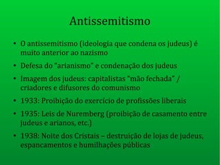 Antissemitismo
●
O antissemitismo (ideologia que condena os judeus) é
muito anterior ao nazismo
●
Defesa do “arianismo” e condenação dos judeus
●
Imagem dos judeus: capitalistas “mão fechada” /
criadores e difusores do comunismo
●
1933: Proibição do exercício de profissões liberais
●
1935: Leis de Nuremberg (proibição de casamento entre
judeus e arianos, etc.)
●
1938: Noite dos Cristais – destruição de lojas de judeus,
espancamentos e humilhações públicas
 