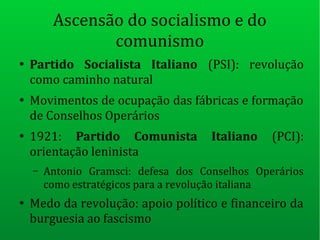Ascensão do socialismo e do
comunismo
●
Partido Socialista Italiano (PSI): revolução
como caminho natural
●
Movimentos de ocupação das fábricas e formação
de Conselhos Operários
●
1921: Partido Comunista Italiano (PCI):
orientação leninista
– Antonio Gramsci: defesa dos Conselhos Operários
como estratégicos para a revolução italiana
●
Medo da revolução: apoio político e financeiro da
burguesia ao fascismo
 