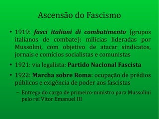 Ascensão do Fascismo
●
1919: fasci italiani di combatimento (grupos
italianos de combate): milícias lideradas por
Mussolini, com objetivo de atacar sindicatos,
jornais e comícios socialistas e comunistas
●
1921: via legalista: Partido Nacional Fascista
●
1922: Marcha sobre Roma: ocupação de prédios
públicos e exigência de poder aos fascistas
– Entrega do cargo de primeiro-ministro para Mussolini
pelo rei Vitor Emanuel III
 
