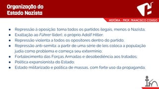Organização do
Estado Nazista
● Repressão à oposição: torna todos os partidos ilegais, menos o Nazista;
● Exaltação ao Führer (líder), o próprio Adolf Hitler;
● Repressão violenta a todos os opositores dentro do partido;
● Repressão anti-semita: a partir de uma série de leis coloca a população
judia como problema e começa seu extermínio;
● Fortalecimento das Forças Armadas e desobediência aos tratados;
● Política expansionista do Estado;
● Estado militarizado e política de massas, com forte uso da propaganda;
 