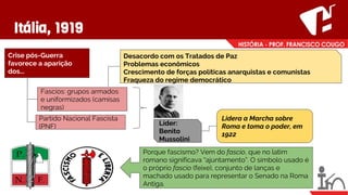 Itália, 1919
Crise pós-Guerra
favorece a aparição
dos...
Fascios: grupos armados
e uniformizados (camisas
negras)
Partido Nacional Fascista
(PNF)
Desacordo com os Tratados de Paz
Problemas econômicos
Crescimento de forças políticas anarquistas e comunistas
Fraqueza do regime democrático
Líder:
Benito
Mussolini
Lidera a Marcha sobre
Roma e toma o poder, em
1922
Porque fascismo? Vem do fascio, que no latim
romano significava “ajuntamento”. O símbolo usado é
o próprio fascio (feixe), conjunto de lanças e
machado usado para representar o Senado na Roma
Antiga.
 