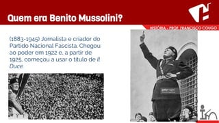 Quem era Benito Mussolini?
(1883-1945) Jornalista e criador do
Partido Nacional Fascista. Chegou
ao poder em 1922 e, a partir de
1925, começou a usar o título de Il
Duce.
 