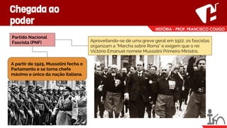 Chegada ao
poder
Partido Nacional
Fascista (PNF) Aproveitando-se de uma greve geral em 1922, os fascistas
organizam a “Marcha sobre Roma” e exigem que o rei
Victório Emanuel nomeie Mussolini Primeiro Ministro.
A partir de 1925, Mussolini fecha o
Parlamento e se torna chefe
máximo e único da nação italiana.
 