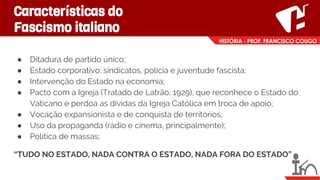 Características do
Fascismo italiano
● Ditadura de partido único;
● Estado corporativo: sindicatos, polícia e juventude fascista;
● Intervenção do Estado na economia;
● Pacto com a Igreja (Tratado de Latrão, 1929), que reconhece o Estado do
Vaticano e perdoa as dívidas da Igreja Católica em troca de apoio;
● Vocação expansionista e de conquista de territórios;
● Uso da propaganda (rádio e cinema, principalmente);
● Política de massas;
“TUDO NO ESTADO, NADA CONTRA O ESTADO, NADA FORA DO ESTADO”
 