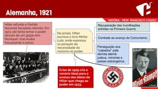 Alemanha, 1921
Hitler refunda o Partido
Nacional Socialista Alemão. Em
1923, ele tenta tomar o poder
através de um golpe (em
Munique), mas acaba
fracassando e preso.
Na prisão, Hitler
escreve o livro Minha
Luta, onde expressa
os porquês da
necessidade do
nazismo no poder.
Recuperação das humilhações
sofridas na Primeira Guerra.
Combate ao avanço do Comunismo.
Perseguição aos
“culpados” pela
derrota alemã:
judeus, minorias e
países estrangeiros.
Crise de 1929 cria o
cenário ideal para o
avanço das ideias de
Hitler que chega ao
poder em 1933.
 