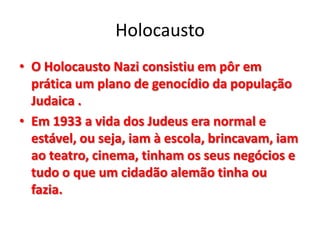 Holocausto
• O Holocausto Nazi consistiu em pôr em
prática um plano de genocídio da população
Judaica .
• Em 1933 a vida dos Judeus era normal e
estável, ou seja, iam à escola, brincavam, iam
ao teatro, cinema, tinham os seus negócios e
tudo o que um cidadão alemão tinha ou
fazia.
 