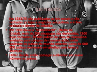 Lei nazista
Em 1933/35 são publicadas as leis raciais e são
retiradas as lojas e negócios aos judeus, e é lhes
retirado o direito de cidadão.
• Em 1938 dá-se a "Kristallnacht", (Noite de
Cristal), mais de 200 sinagogas são destruídas, 7500
lojas fechadas, 30 000 judeus do sexo do masculino
enviados para campos de concentração, onde
isolavam os judeus do mundo exterior. Cerca de 600
000 judeus morreram em ghettos com fome e
doenças .
• Hitler decide então começar a eliminar em maior
número os judeus.
 
