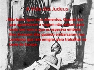 A Vida dos Judeus
. Não havia água nem alimentos. Quanto aos
que aguentavam a viagem não sabiam para
onde iam nem o que os esperava embora
lhes tivessem dito quando embarcaram nos
comboios que iam emigrar para trabalhar no
Leste da Europa.
 