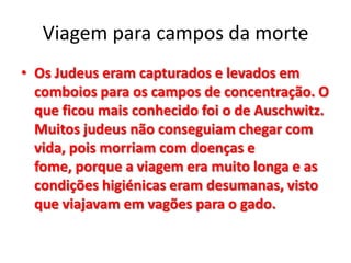 Viagem para campos da morte
• Os Judeus eram capturados e levados em
comboios para os campos de concentração. O
que ficou mais conhecido foi o de Auschwitz.
Muitos judeus não conseguiam chegar com
vida, pois morriam com doenças e
fome, porque a viagem era muito longa e as
condições higiénicas eram desumanas, visto
que viajavam em vagões para o gado.
 