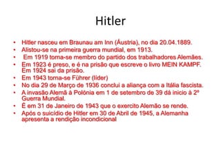 Hitler
• Hitler nasceu em Braunau am Inn (Áustria), no dia 20.04.1889.
• Alistou-se na primeira guerra mundial, em 1913.
• Em 1919 torna-se membro do partido dos trabalhadores Alemães.
• Em 1923 é preso, e é na prisão que escreve o livro MEIN KAMPF.
Em 1924 sai da prisão.
• Em 1943 torna-se Führer (líder)
• No dia 29 de Março de 1936 conclui a aliança com a Itália fascista.
• A invasão Alemã à Polónia em 1 de setembro de 39 dá inicio à 2º
Guerra Mundial.
• É em 31 de Janeiro de 1943 que o exercito Alemão se rende.
• Após o suicídio de Hitler em 30 de Abril de 1945, a Alemanha
apresenta a rendição incondicional
 