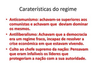 Caraterísticas do regime
• Anticomunismo: achavam-se superiores aos
comunistas e achavam que deviam dominar
os mesmos.
• Antiliberalismo: Achavam que a democracia
era um regime fraco, incapaz de resolver a
crise económica em que estavam vivendo.
• Culto ao chefe supremo da nação: Pensavam
que eram infalíveis os líderes que
protegeriam a nação com a sua autoridade.
 
