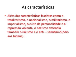As características
• Além das características fascistas como o
totalitarismo, o nacionalismo, o militarismo, o
imperialismo, o culto de personalidade e a
repressão violenta, o nazismo defendia
também o racismo e o anti – semitismo(ódio
aos Judeus).
 