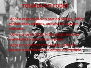 TOMADA DO PODER
Após a organização do partido Nazista, Hitler
ganhou mais adeptos, através dos ataques
violentos.
Com a crise de 1923, Hitler organizou uma
manifestação para tomar o poder.
Após um conflito com a policia, Hitler foi
preso e o partido nazista entrou em declínio.
 