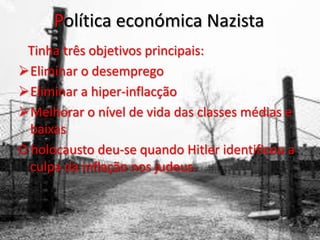 Política económica Nazista
Tinha três objetivos principais:
Eliminar o desemprego
Eliminar a hiper-inflacção
Melhorar o nível de vida das classes médias e
baixas
O holocausto deu-se quando Hitler identificou a
culpa da inflação nos judeus.
 