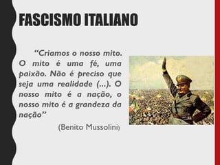 FASCISMO ITALIANO
“Criamos o nosso mito.
O mito é uma fé, uma
paixão. Não é preciso que
seja uma realidade (...). O
nosso mito é a nação, o
nosso mito é a grandeza da
nação”
(Benito Mussolini)
 