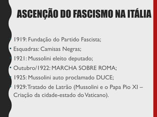 ASCENÇÃO DO FASCISMO NA ITÁLIA
• 1919: Fundação do Partido Fascista;
• Esquadras: Camisas Negras;
• 1921: Mussolini eleito deputado;
• Outubro/1922: MARCHA SOBRE ROMA;
• 1925: Mussolini auto proclamado DUCE;
• 1929:Tratado de Latrão (Mussolini e o Papa Pio XI –
Criação da cidade-estado doVaticano).
 