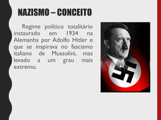 NAZISMO – CONCEITO
Regime político totalitário
instaurado em 1934 na
Alemanha por Adolfo Hitler e
que se inspirava no fascismo
italiano de Mussolini, mas
levado a um grau mais
extremo.
 