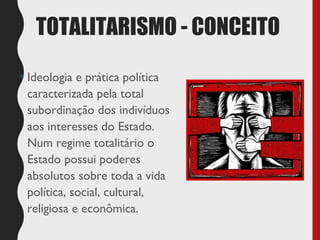 TOTALITARISMO - CONCEITO
• Ideologia e prática política
caracterizada pela total
subordinação dos indivíduos
aos interesses do Estado.
Num regime totalitário o
Estado possui poderes
absolutos sobre toda a vida
política, social, cultural,
religiosa e econômica.
 