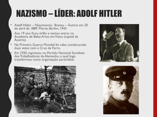 NAZISMO – LÍDER: ADOLF HITLER
• Adolf Hitler – Nascimento: Branau – Áustria em 20
de abril de 1889. Morte: Berlim, 1945
• Aos 19 ano ficou órfão e tentou entrar na
Academia de Belas Artes emViena (capital da
Áustria).
• Na Primeira Guerra Mundial foi cabo condecorado
duas vezes com a Cruz de Ferro.
• Em 1920, ingressou no Partido Nacional Socialista
dosTrabalhadores da Alemanha, o qual logo
transformou numa organização paramilitar.
 