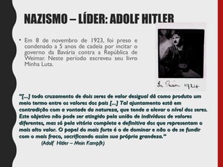 NAZISMO – LÍDER: ADOLF HITLER
• Em 8 de novembro de 1923, foi preso e
condenado a 5 anos de cadeia por incitar o
governo da Bavária contra a República de
Weimar. Neste período escreveu seu livro
Minha Luta.
““[...] todo cruzamento de dois seres de valor desigual dá como produto um[...] todo cruzamento de dois seres de valor desigual dá como produto um
meio termo entre os valores dos pais [...] Tal ajuntamento está emmeio termo entre os valores dos pais [...] Tal ajuntamento está em
contradição com a vontade da natureza, que tende a elevar o nível dos seres.contradição com a vontade da natureza, que tende a elevar o nível dos seres.
Este objetivo não pode ser atingido pela união de indivíduos de valoresEste objetivo não pode ser atingido pela união de indivíduos de valores
diferentes, mas só pela vitória completa e definitiva dos que representam odiferentes, mas só pela vitória completa e definitiva dos que representam o
mais alto valor. O papel do mais forte é o de dominar e não o de se fundirmais alto valor. O papel do mais forte é o de dominar e não o de se fundir
com o mais fraco, sacrificando assim sua própria grandeza.”com o mais fraco, sacrificando assim sua própria grandeza.”
(Adolf Hitler – Mein Kampfk)(Adolf Hitler – Mein Kampfk)
 