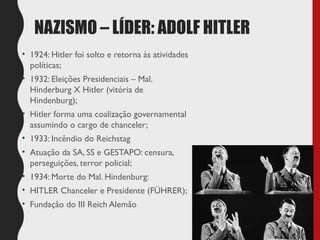 NAZISMO – LÍDER: ADOLF HITLER
• 1924: Hitler foi solto e retorna às atividades
políticas;
• 1932: Eleições Presidenciais – Mal.
Hinderburg X Hitler (vitória de
Hindenburg);
• Hitler forma uma coalização governamental
assumindo o cargo de chanceler;
• 1933: Incêndio do Reichstag
• Atuação da SA, SS e GESTAPO: censura,
perseguições, terror policial;
• 1934: Morte do Mal. Hindenburg:
• HITLER Chanceler e Presidente (FÜHRER);
• Fundação do III Reich Alemão
 